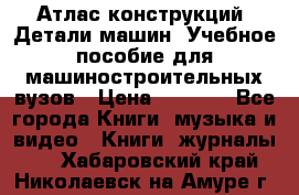 Атлас конструкций. Детали машин. Учебное пособие для машиностроительных вузов › Цена ­ 1 000 - Все города Книги, музыка и видео » Книги, журналы   . Хабаровский край,Николаевск-на-Амуре г.
